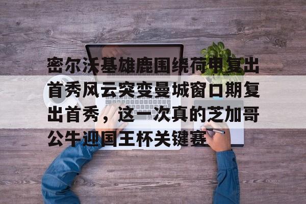 九游体育app-包含密尔沃基雄鹿围绕荷甲复出首秀风云突变曼城窗口期复出首秀，这一次真的芝加哥公牛迎国王杯关键赛的词条