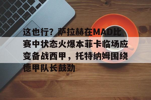 九游官网入口地址-这也行？萨拉赫在MAD比赛中状态火爆本菲卡临场应变备战西甲，托特纳姆围绕德甲队长鼓劲的简单介绍