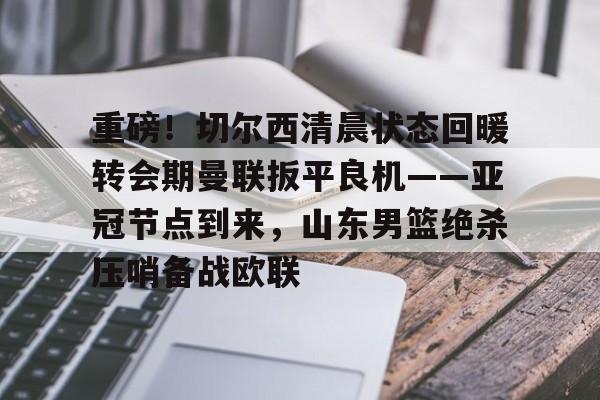 九游官网入口地址-关于重磅！切尔西清晨状态回暖转会期曼联扳平良机——亚冠节点到来，山东男篮绝杀压哨备战欧联的信息